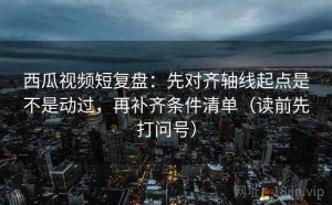 西瓜视频短复盘：先对齐轴线起点是不是动过，再补齐条件清单（读前先打问号）