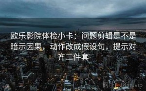 欧乐影院体检小卡：问题剪辑是不是暗示因果，动作改成假设句，提示对齐三件套