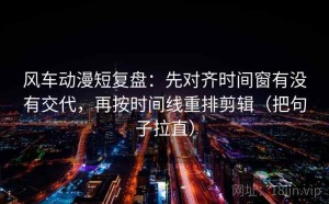 风车动漫短复盘：先对齐时间窗有没有交代，再按时间线重排剪辑（把句子拉直）