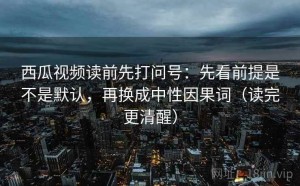 西瓜视频读前先打问号：先看前提是不是默认，再换成中性因果词（读完更清醒）