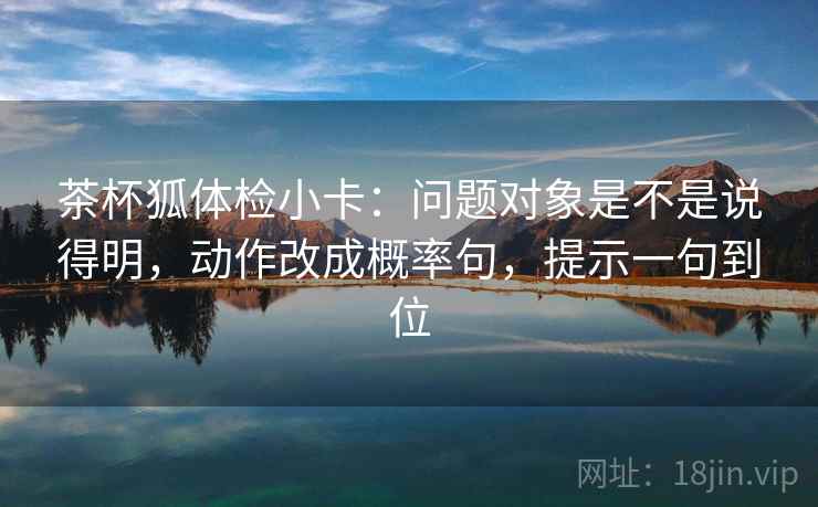 茶杯狐体检小卡：问题对象是不是说得明，动作改成概率句，提示一句到位