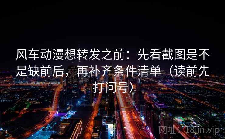 风车动漫想转发之前:先看截图是不是缺前后,再补齐条件清单(读前先打问号) 风车动漫想转发之前:先看截图是不是缺前后,再补齐条件清单(读前先打问号)