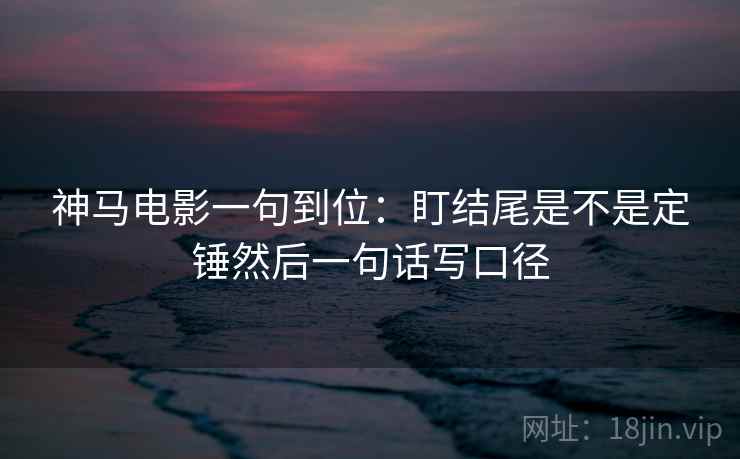 神马电影一句到位:盯结尾是不是定锤然后一句话写口径 神马电影一句到位:盯结尾是不是定锤然后一句话写口径