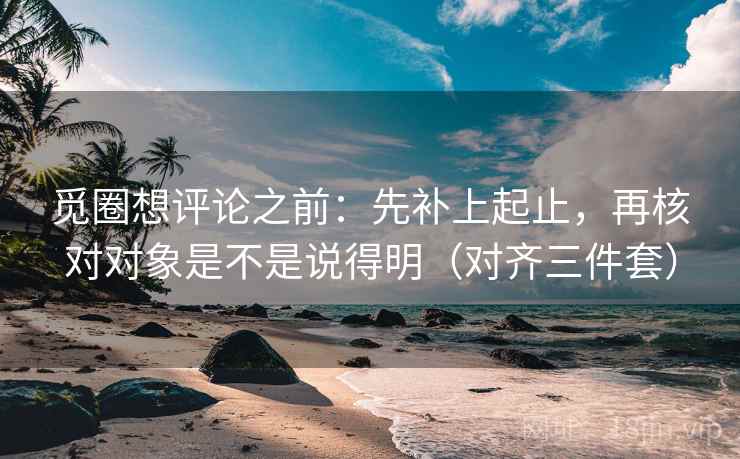 觅圈想评论之前：先补上起止，再核对对象是不是说得明（对齐三件套）