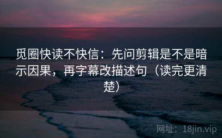 觅圈快读不快信：先问剪辑是不是暗示因果，再字幕改描述句（读完更清楚）