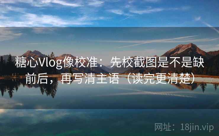 糖心Vlog像校准：先校截图是不是缺前后，再写清主语（读完更清楚）