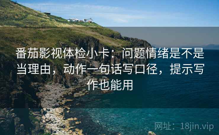 番茄影视体检小卡：问题情绪是不是当理由，动作一句话写口径，提示写作也能用