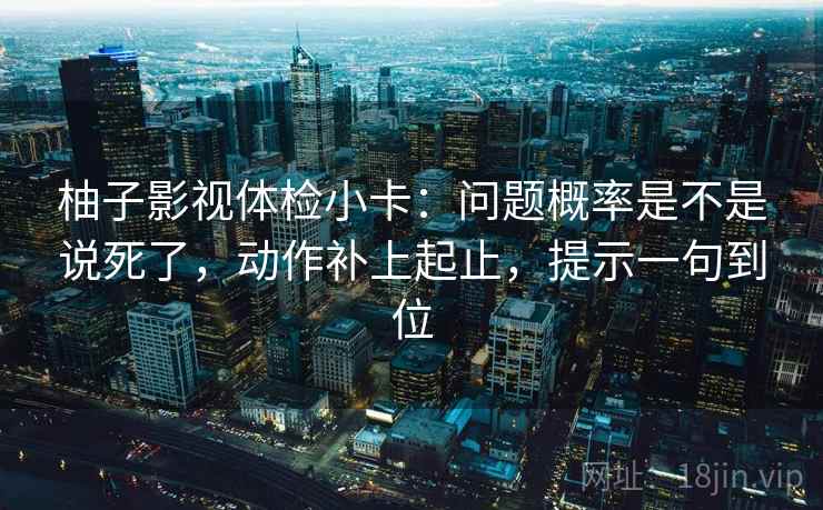 柚子影视体检小卡：问题概率是不是说死了，动作补上起止，提示一句到位