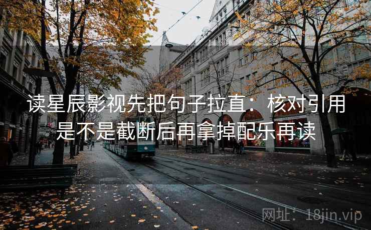 读星辰影视先把句子拉直：核对引用是不是截断后再拿掉配乐再读