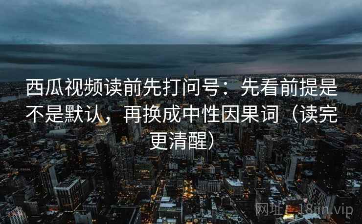 西瓜视频读前先打问号：先看前提是不是默认，再换成中性因果词（读完更清醒）