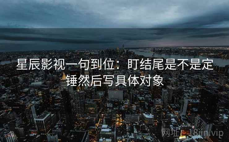 星辰影视一句到位：盯结尾是不是定锤然后写具体对象