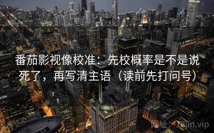 番茄影视像校准：先校概率是不是说死了，再写清主语（读前先打问号）