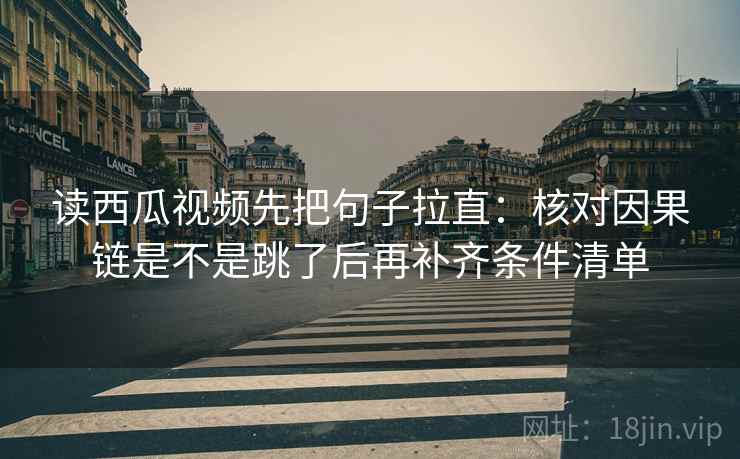 读西瓜视频先把句子拉直：核对因果链是不是跳了后再补齐条件清单