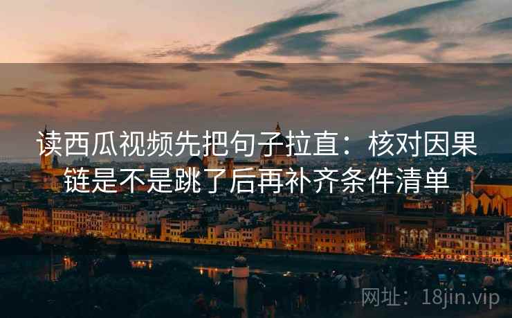 读西瓜视频先把句子拉直：核对因果链是不是跳了后再补齐条件清单