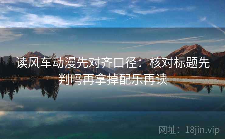 读风车动漫先对齐口径：核对标题先判吗再拿掉配乐再读