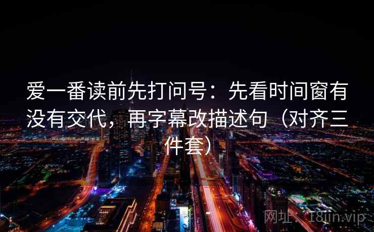 爱一番读前先打问号:先看时间窗有没有交代,再字幕改描述句(对齐三件套) 爱一番读前先打问号:先看时间窗有没有交代,再字幕改描述句(对齐三件套)