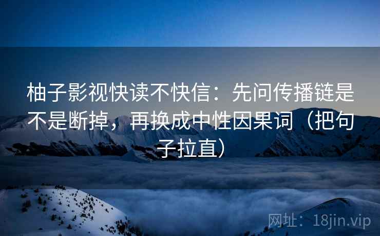 柚子影视快读不快信:先问传播链是不是断掉,再换成中性因果词(把句子拉直) 柚子影视快读不快信:先问传播链是不是断掉,再换成中性因果词(把句子拉直)