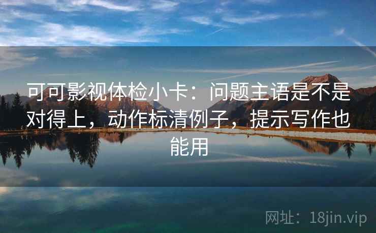 可可影视体检小卡:问题主语是不是对得上,动作标清例子,提示写作也能用 可可影视体检小卡:问题主语是不是对得上,动作标清例子,提示写作也能用